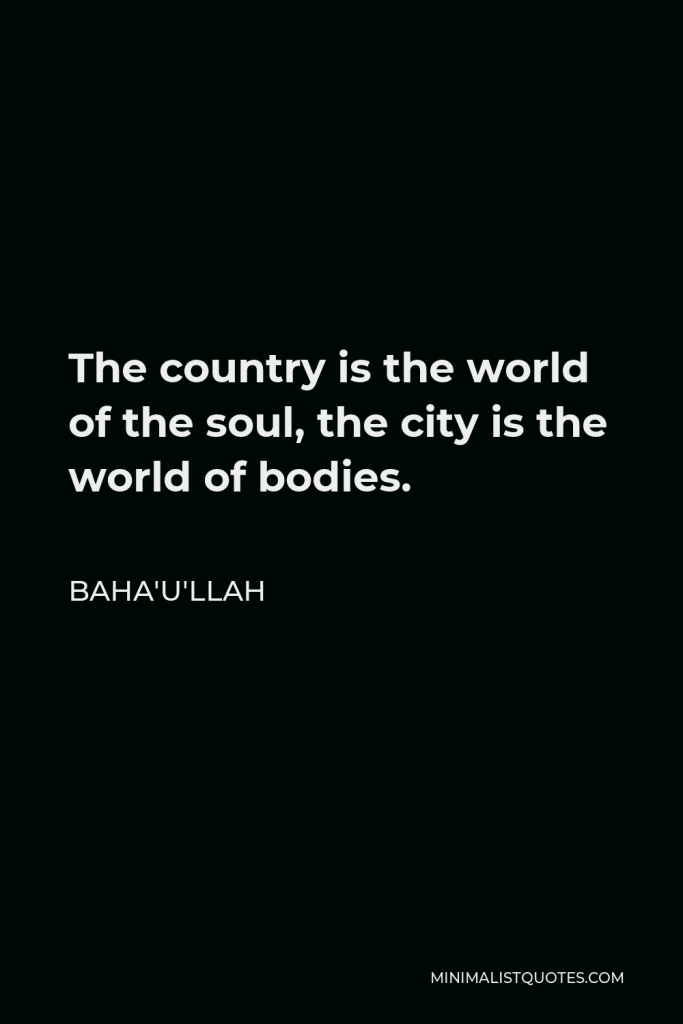 Baha'u'llah Quote - The country is the world of the soul, the city is the world of bodies.