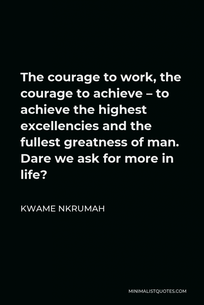 Kwame Nkrumah Quote - The courage to work, the courage to achieve – to achieve the highest excellencies and the fullest greatness of man. Dare we ask for more in life?