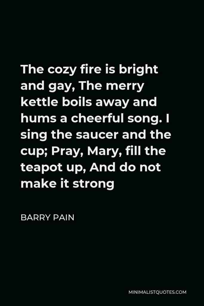 Barry Pain Quote - The cozy fire is bright and gay, The merry kettle boils away and hums a cheerful song. I sing the saucer and the cup; Pray, Mary, fill the teapot up, And do not make it strong