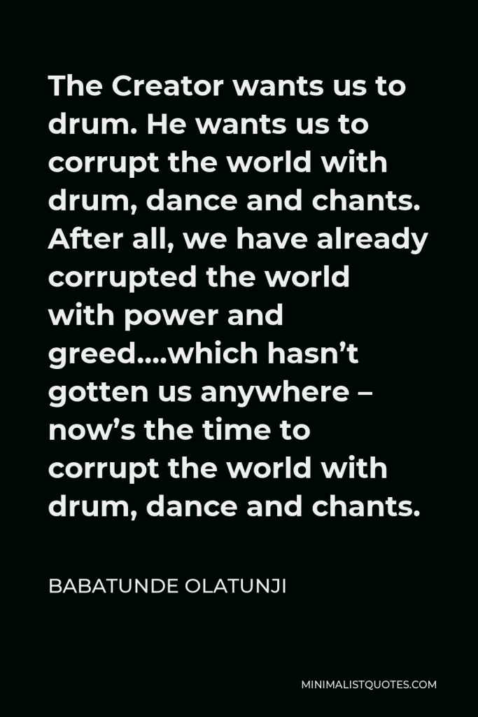 Babatunde Olatunji Quote - The Creator wants us to drum. He wants us to corrupt the world with drum, dance and chants. After all, we have already corrupted the world with power and greed….which hasn’t gotten us anywhere – now’s the time to corrupt the world with drum, dance and chants.