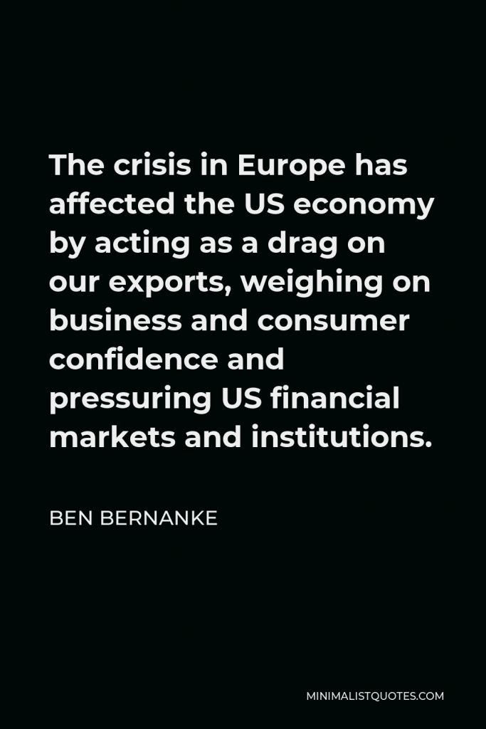 Ben Bernanke Quote - The crisis in Europe has affected the US economy by acting as a drag on our exports, weighing on business and consumer confidence and pressuring US financial markets and institutions.