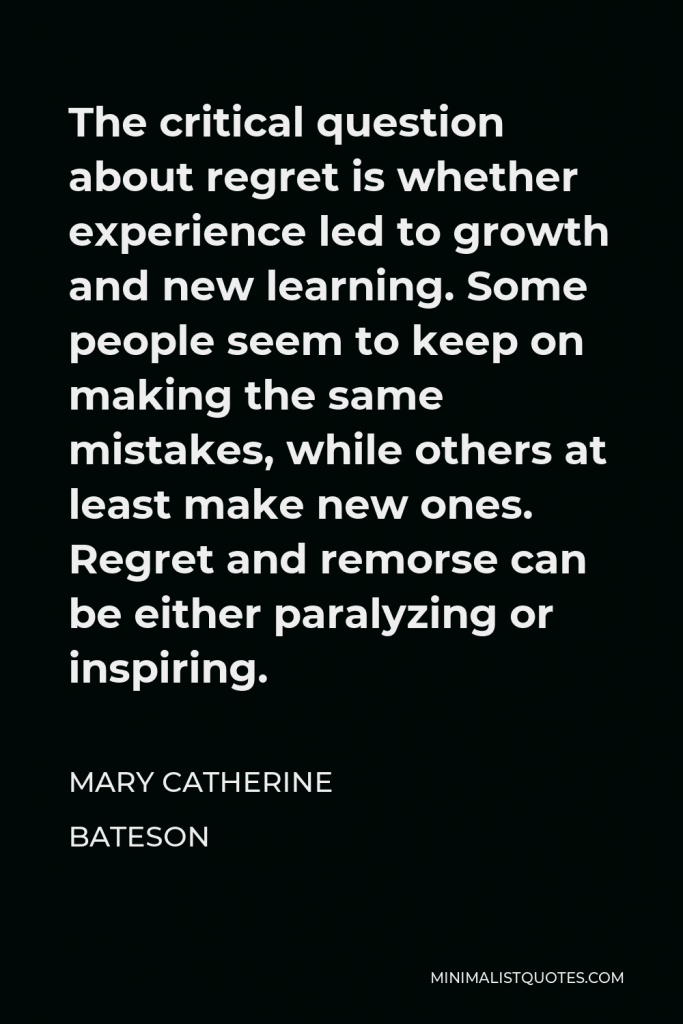 Mary Catherine Bateson Quote - The critical question about regret is whether experience led to growth and new learning. Some people seem to keep on making the same mistakes, while others at least make new ones. Regret and remorse can be either paralyzing or inspiring.