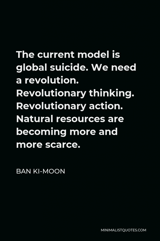 Ban Ki-moon Quote - The current model is global suicide. We need a revolution. Revolutionary thinking. Revolutionary action. Natural resources are becoming more and more scarce.