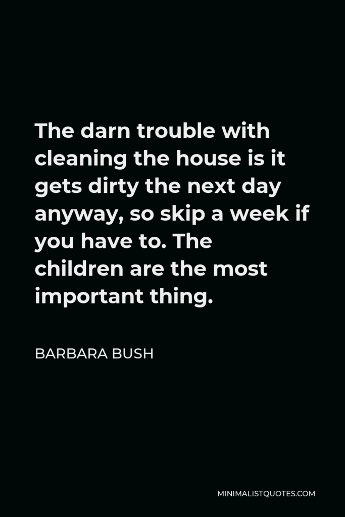 Barbara Bush Quote - The darn trouble with cleaning the house is it gets dirty the next day anyway, so skip a week if you have to. The children are the most important thing.
