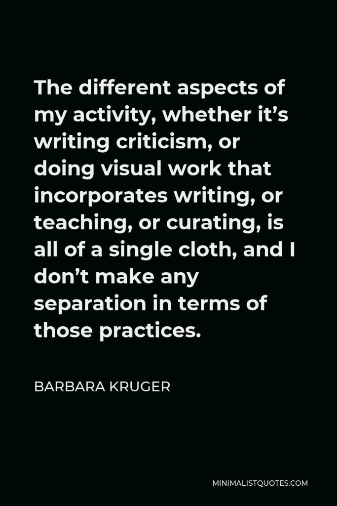 Barbara Kruger Quote - The different aspects of my activity, whether it’s writing criticism, or doing visual work that incorporates writing, or teaching, or curating, is all of a single cloth, and I don’t make any separation in terms of those practices.