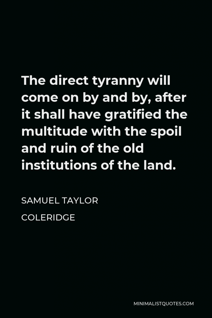 Samuel Taylor Coleridge Quote - The direct tyranny will come on by and by, after it shall have gratified the multitude with the spoil and ruin of the old institutions of the land.