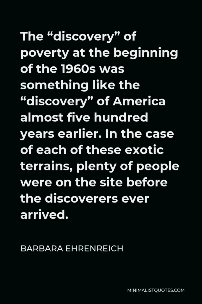 Barbara Ehrenreich Quote - The “discovery” of poverty at the beginning of the 1960s was something like the “discovery” of America almost five hundred years earlier. In the case of each of these exotic terrains, plenty of people were on the site before the discoverers ever arrived.