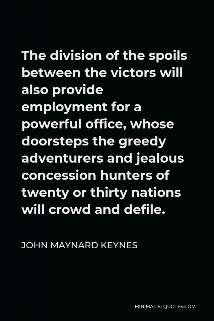 John Maynard Keynes Quote - The division of the spoils between the victors will also provide employment for a powerful office, whose doorsteps the greedy adventurers and jealous concession hunters of twenty or thirty nations will crowd and defile.