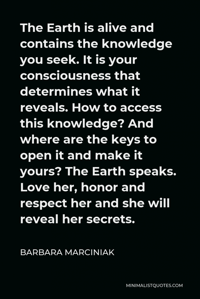 Barbara Marciniak Quote - The Earth is alive and contains the knowledge you seek. It is your consciousness that determines what it reveals. How to access this knowledge? And where are the keys to open it and make it yours? The Earth speaks. Love her, honor and respect her and she will reveal her secrets.