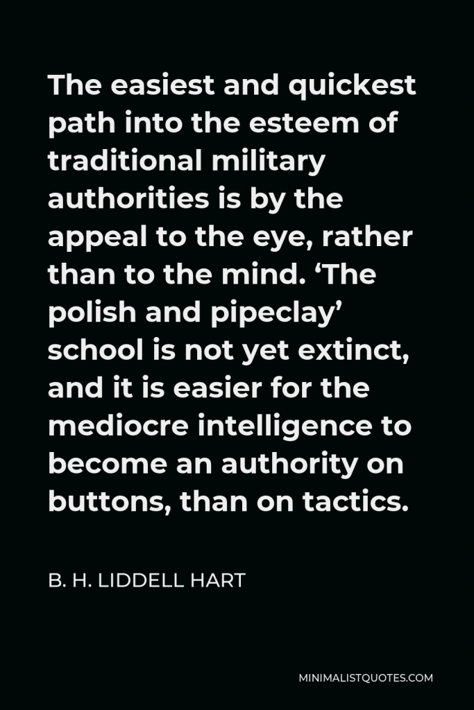 B. H. Liddell Hart Quote - The easiest and quickest path into the esteem of traditional military authorities is by the appeal to the eye, rather than to the mind. ‘The polish and pipeclay’ school is not yet extinct, and it is easier for the mediocre intelligence to become an authority on buttons, than on tactics.