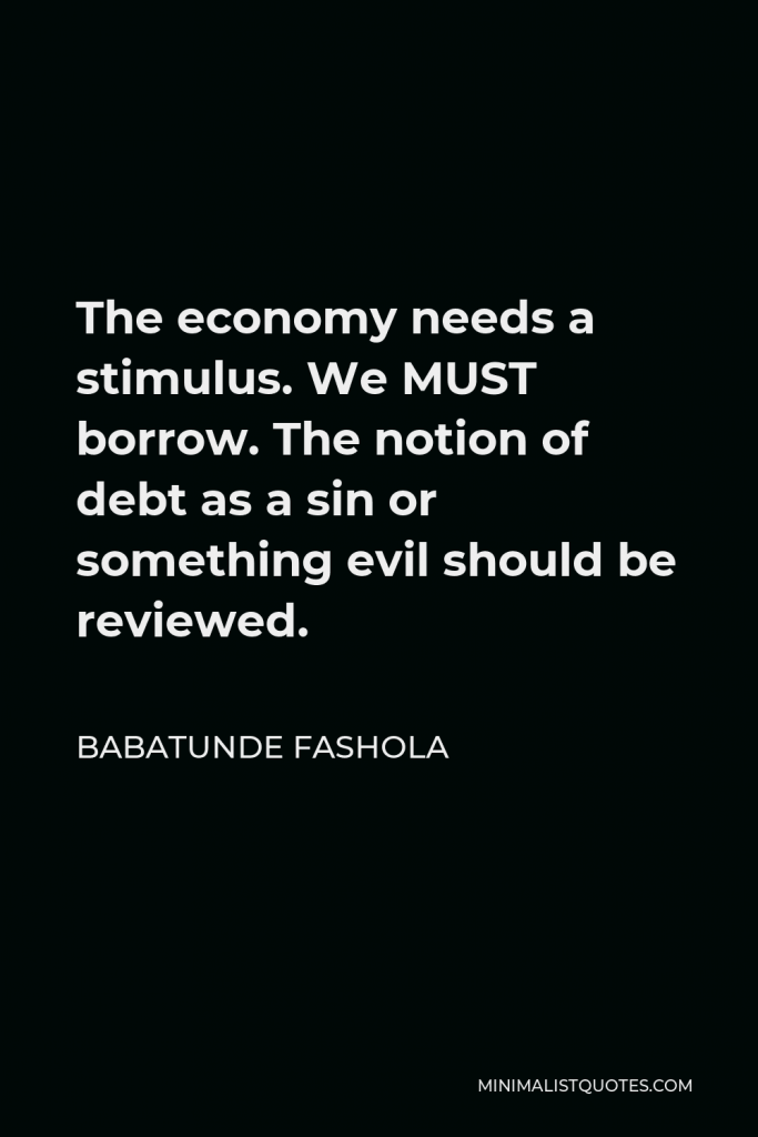 Babatunde Fashola Quote - The economy needs a stimulus. We MUST borrow. The notion of debt as a sin or something evil should be reviewed.
