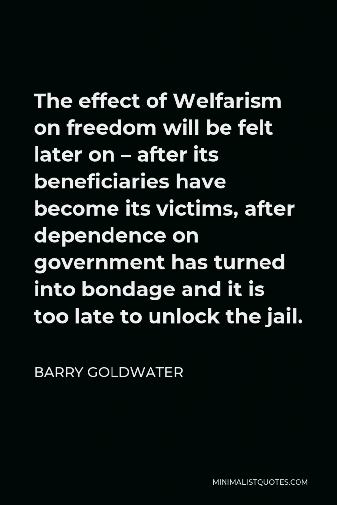 Barry Goldwater Quote - The effect of Welfarism on freedom will be felt later on – after its beneficiaries have become its victims, after dependence on government has turned into bondage and it is too late to unlock the jail.