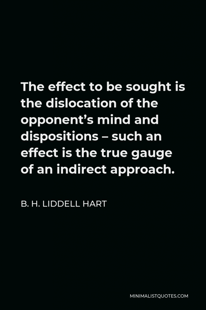 B. H. Liddell Hart Quote - The effect to be sought is the dislocation of the opponent’s mind and dispositions – such an effect is the true gauge of an indirect approach.