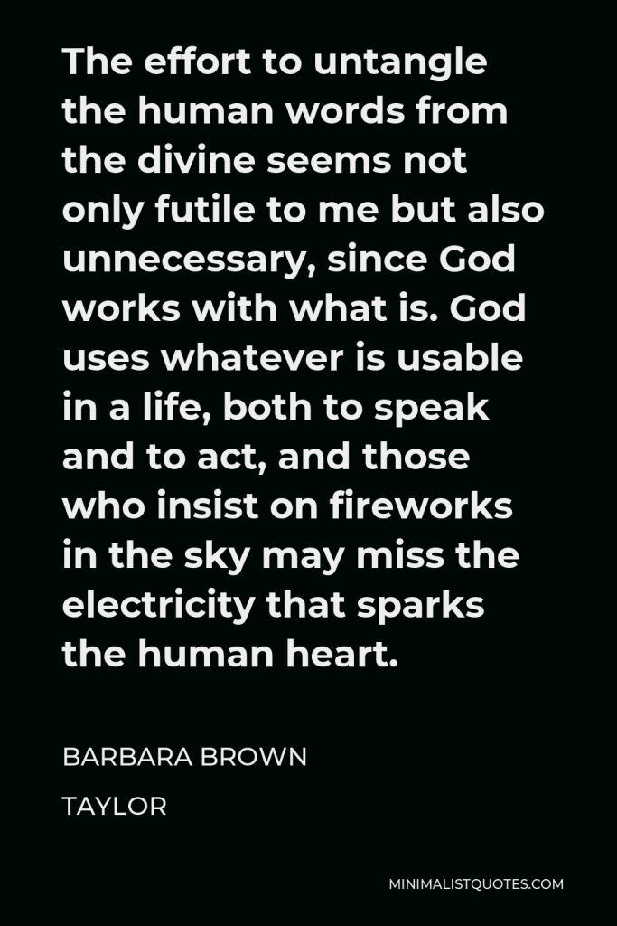 Barbara Brown Taylor Quote - The effort to untangle the human words from the divine seems not only futile to me but also unnecessary, since God works with what is. God uses whatever is usable in a life, both to speak and to act, and those who insist on fireworks in the sky may miss the electricity that sparks the human heart.