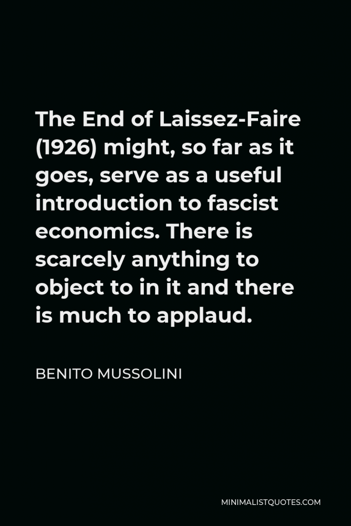 Benito Mussolini Quote - The End of Laissez-Faire (1926) might, so far as it goes, serve as a useful introduction to fascist economics. There is scarcely anything to object to in it and there is much to applaud.