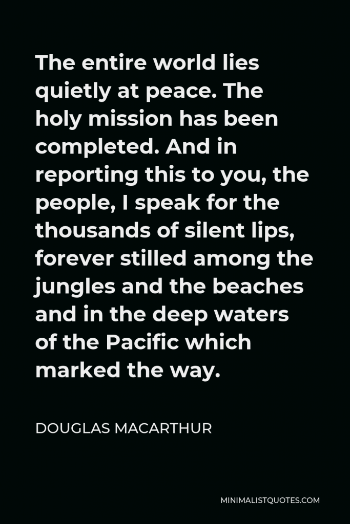 Douglas MacArthur Quote - The entire world lies quietly at peace. The holy mission has been completed. And in reporting this to you, the people, I speak for the thousands of silent lips, forever stilled among the jungles and the beaches and in the deep waters of the Pacific which marked the way.