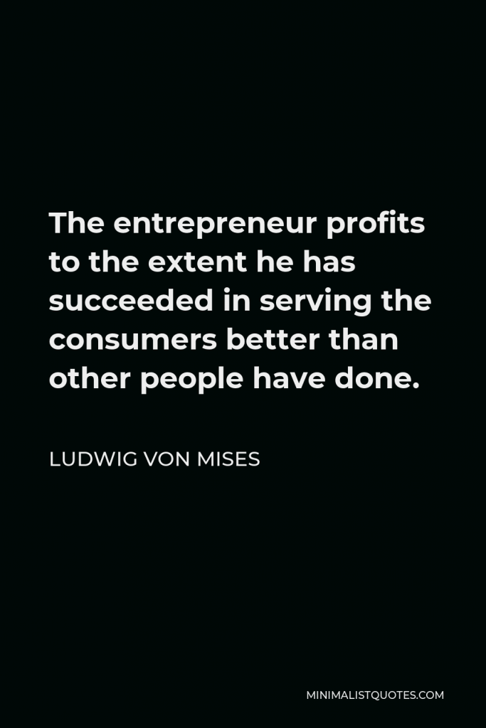 Ludwig von Mises Quote - The entrepreneur profits to the extent he has succeeded in serving the consumers better than other people have done.