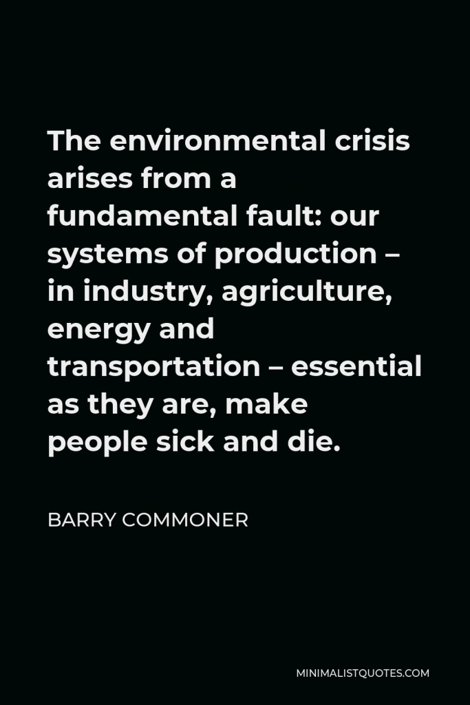 Barry Commoner Quote - The environmental crisis arises from a fundamental fault: our systems of production – in industry, agriculture, energy and transportation – essential as they are, make people sick and die.