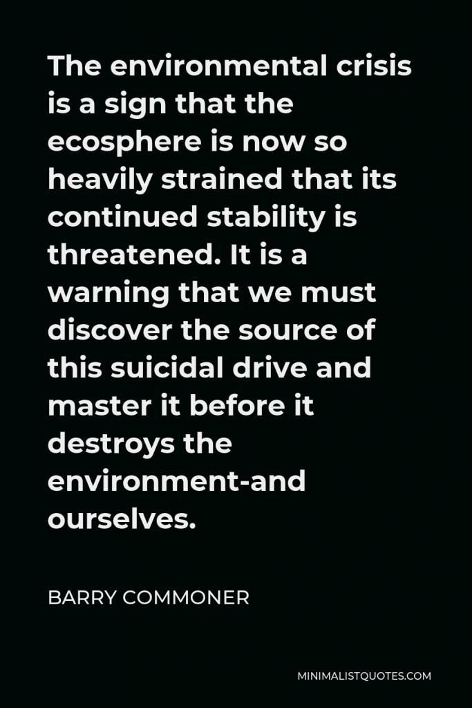 Barry Commoner Quote - The environmental crisis is a sign that the ecosphere is now so heavily strained that its continued stability is threatened. It is a warning that we must discover the source of this suicidal drive and master it before it destroys the environment-and ourselves.