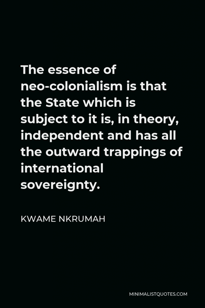 Kwame Nkrumah Quote - The essence of neo-colonialism is that the State which is subject to it is, in theory, independent and has all the outward trappings of international sovereignty.