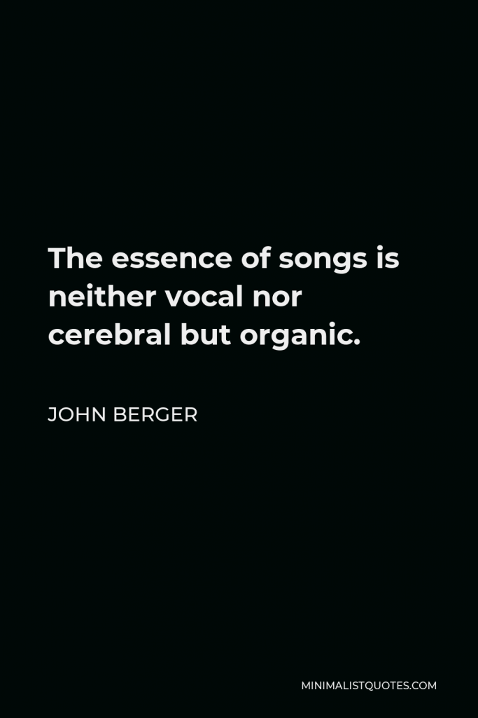 John Berger Quote - The essence of songs is neither vocal nor cerebral but organic.