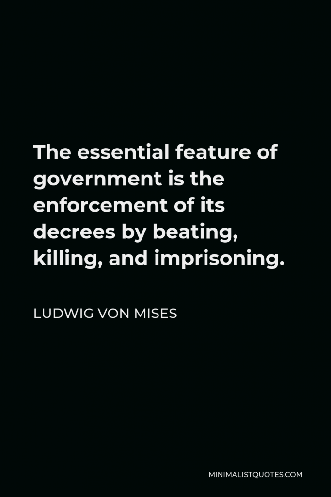 Ludwig von Mises Quote - The essential feature of government is the enforcement of its decrees by beating, killing, and imprisoning. Those who are asking for more government interference are asking ultimately for more compulsion and less freedom.