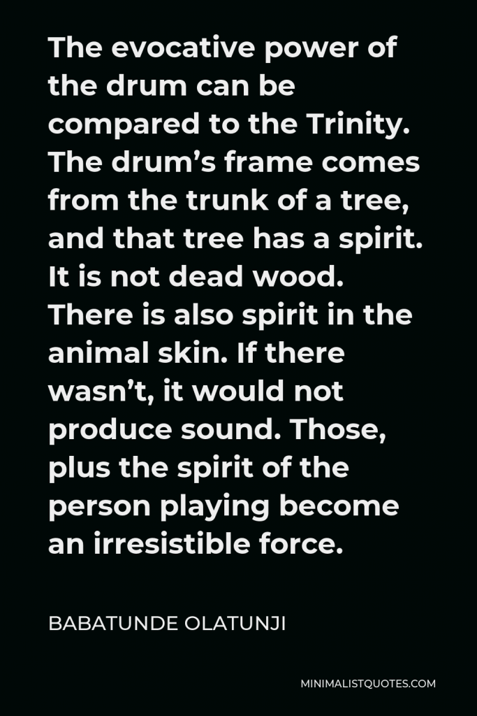 Babatunde Olatunji Quote - The evocative power of the drum can be compared to the Trinity. The drum’s frame comes from the trunk of a tree, and that tree has a spirit. It is not dead wood. There is also spirit in the animal skin. If there wasn’t, it would not produce sound. Those, plus the spirit of the person playing become an irresistible force.