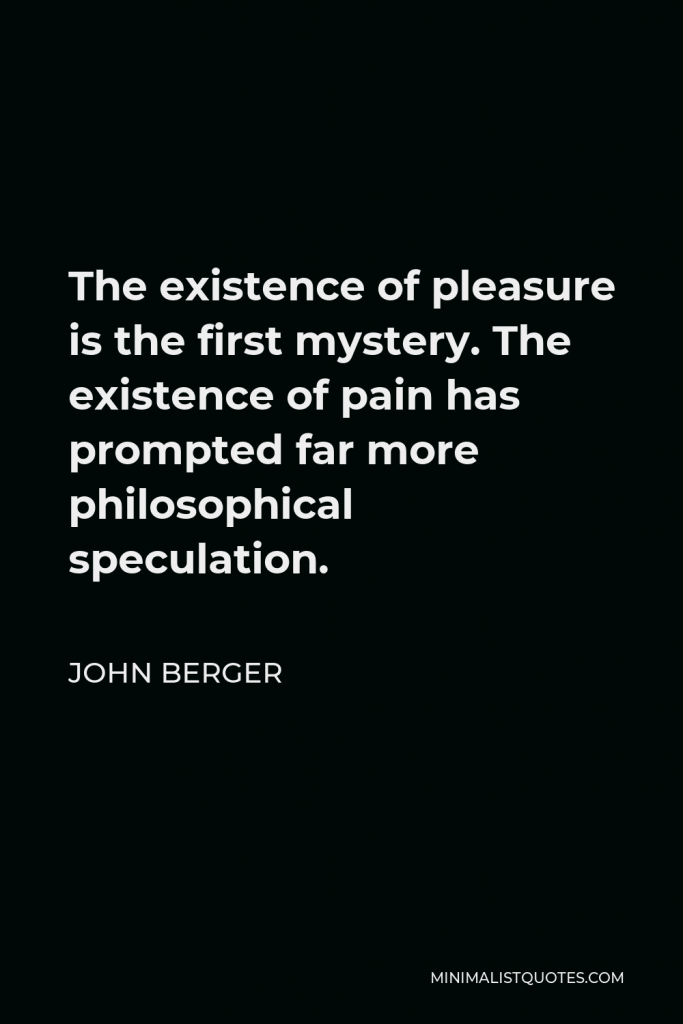 John Berger Quote - The existence of pleasure is the first mystery. The existence of pain has prompted far more philosophical speculation.