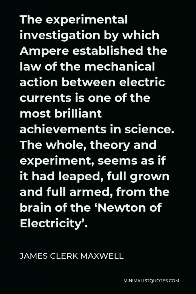 James Clerk Maxwell Quote - The experimental investigation by which Ampere established the law of the mechanical action between electric currents is one of the most brilliant achievements in science. The whole, theory and experiment, seems as if it had leaped, full grown and full armed, from the brain of the ‘Newton of Electricity’.