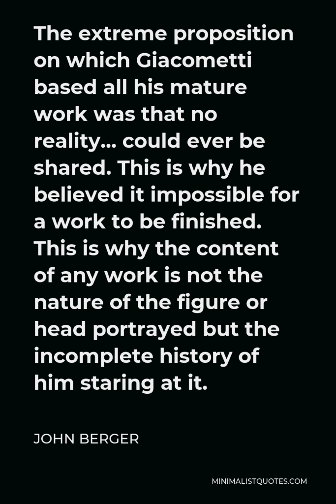 John Berger Quote - The extreme proposition on which Giacometti based all his mature work was that no reality… could ever be shared. This is why he believed it impossible for a work to be finished. This is why the content of any work is not the nature of the figure or head portrayed but the incomplete history of him staring at it.