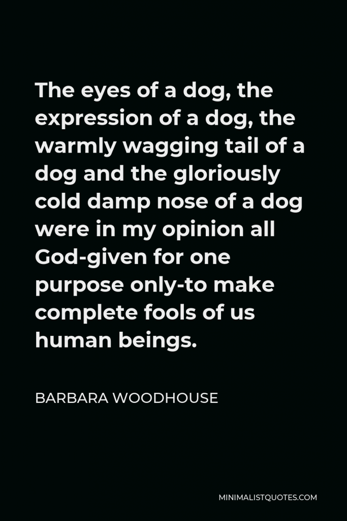 Barbara Woodhouse Quote - The eyes of a dog, the expression of a dog, the warmly wagging tail of a dog and the gloriously cold damp nose of a dog were in my opinion all God-given for one purpose only-to make complete fools of us human beings.