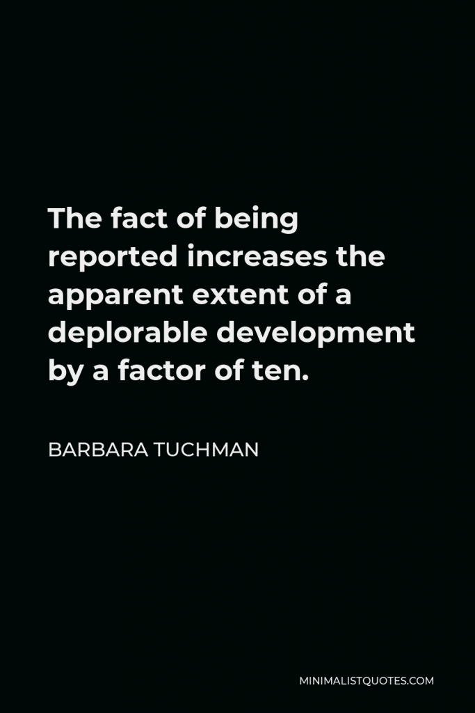 Barbara Tuchman Quote - The fact of being reported increases the apparent extent of a deplorable development by a factor of ten.