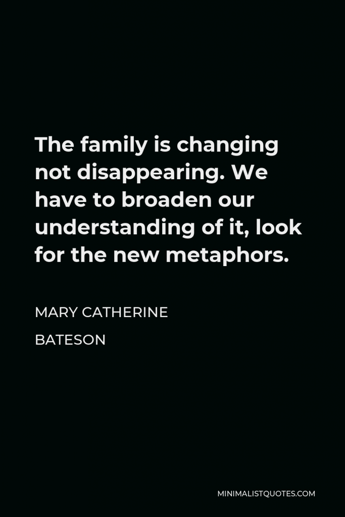 Mary Catherine Bateson Quote - The family is changing not disappearing. We have to broaden our understanding of it, look for the new metaphors.