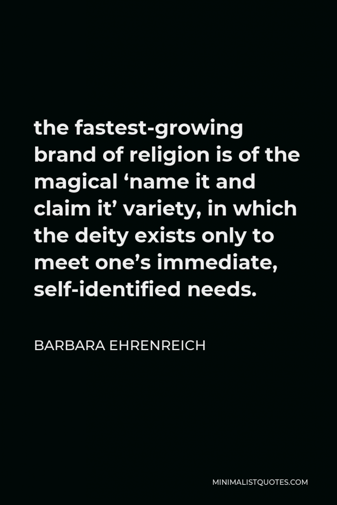 Barbara Ehrenreich Quote - the fastest-growing brand of religion is of the magical ‘name it and claim it’ variety, in which the deity exists only to meet one’s immediate, self-identified needs.