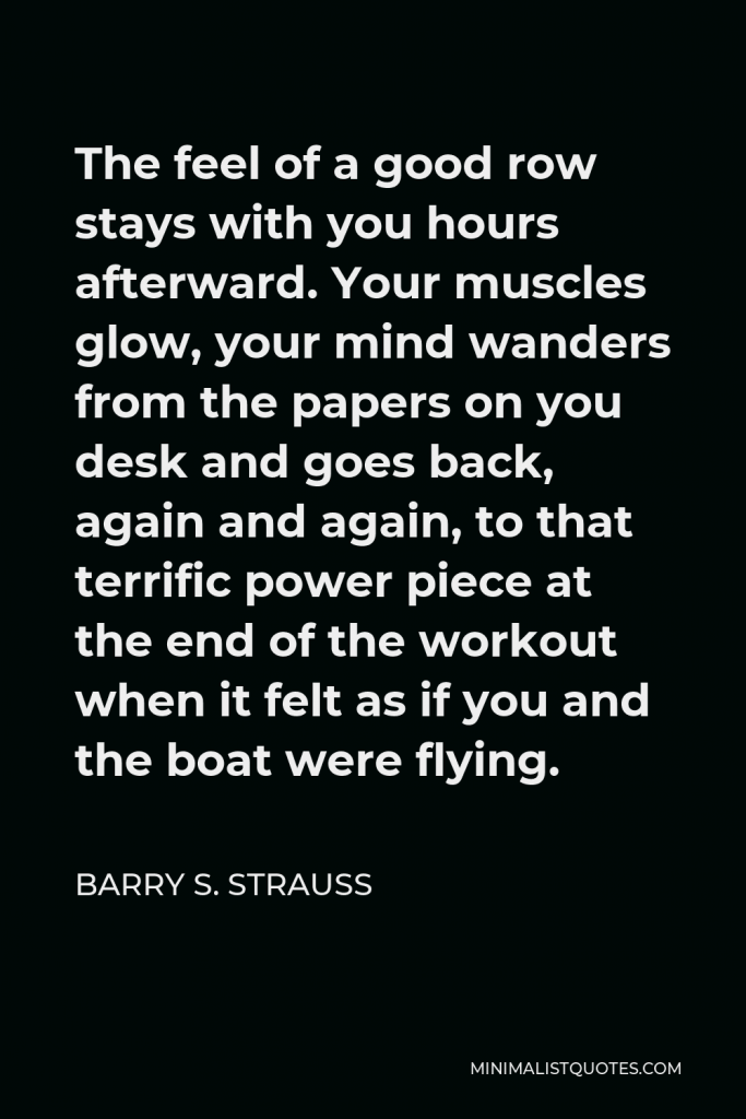 Barry S. Strauss Quote - The feel of a good row stays with you hours afterward. Your muscles glow, your mind wanders from the papers on you desk and goes back, again and again, to that terrific power piece at the end of the workout when it felt as if you and the boat were flying.
