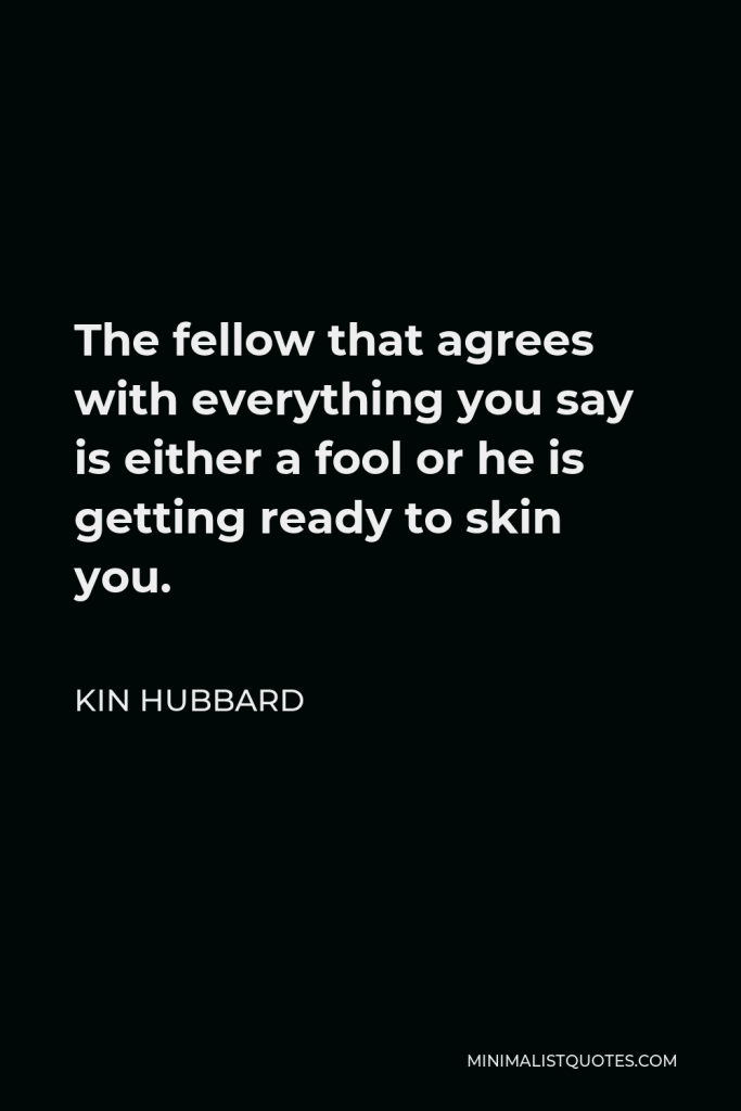 Kin Hubbard Quote - The fellow that agrees with everything you say is either a fool or he is getting ready to skin you.