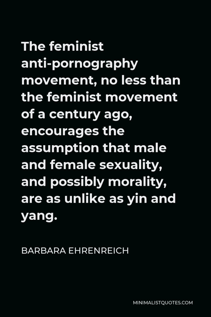 Barbara Ehrenreich Quote - The feminist anti-pornography movement, no less than the feminist movement of a century ago, encourages the assumption that male and female sexuality, and possibly morality, are as unlike as yin and yang.