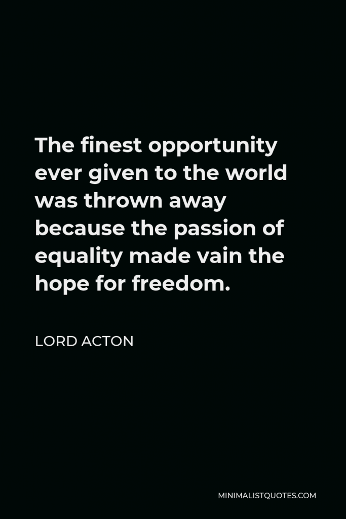 Lord Acton Quote - The finest opportunity ever given to the world was thrown away because the passion of equality made vain the hope for freedom.