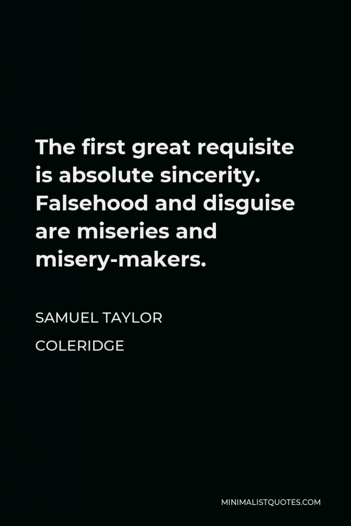 Samuel Taylor Coleridge Quote - The first great requisite is absolute sincerity. Falsehood and disguise are miseries and misery-makers.