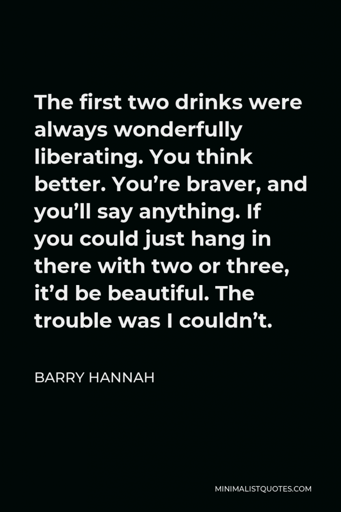 Barry Hannah Quote - The first two drinks were always wonderfully liberating. You think better. You’re braver, and you’ll say anything. If you could just hang in there with two or three, it’d be beautiful. The trouble was I couldn’t.