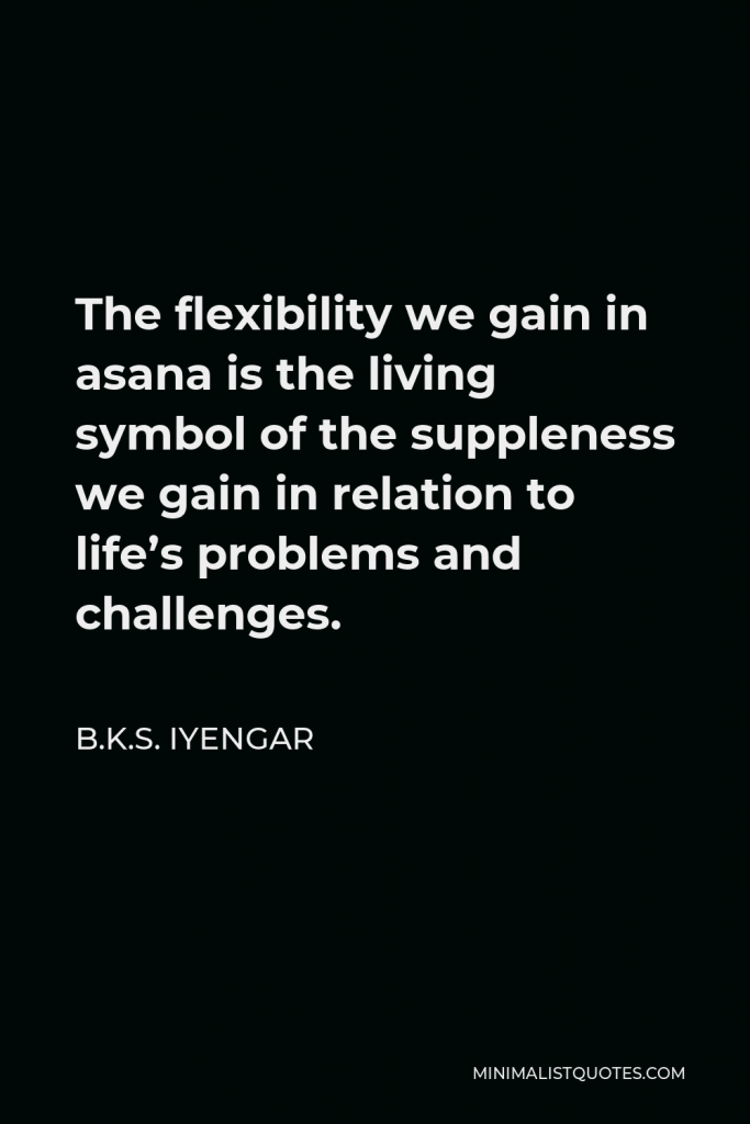 B.K.S. Iyengar Quote - The flexibility we gain in asana is the living symbol of the suppleness we gain in relation to life’s problems and challenges.