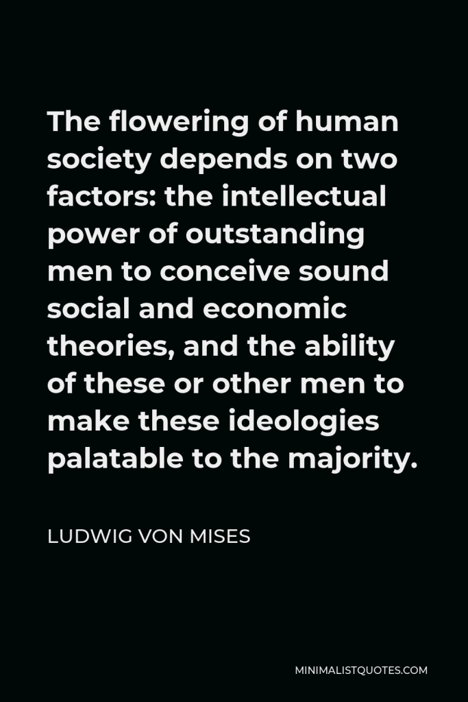 Ludwig von Mises Quote - The flowering of human society depends on two factors: the intellectual power of outstanding men to conceive sound social and economic theories, and the ability of these or other men to make these ideologies palatable to the majority.