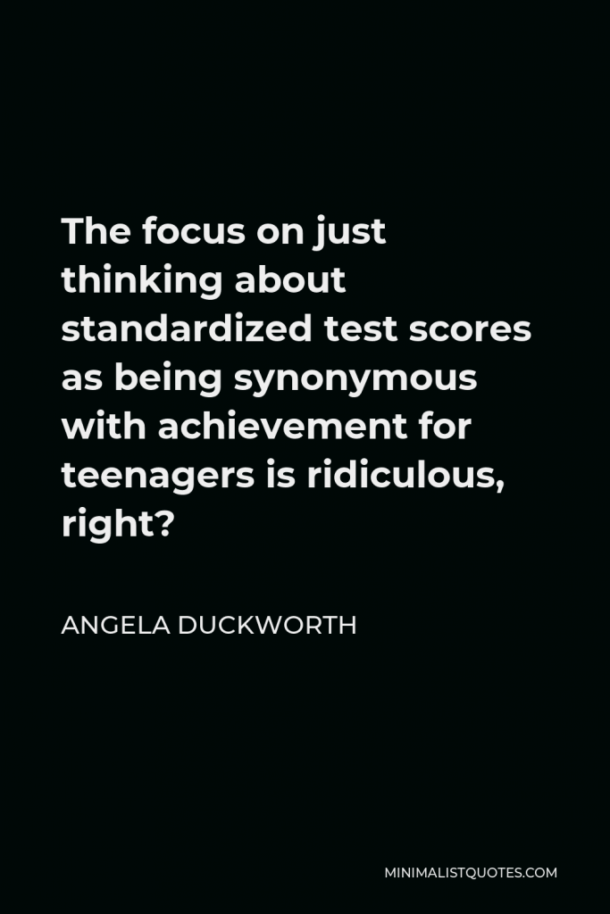Angela Duckworth Quote - The focus on just thinking about standardized test scores as being synonymous with achievement for teenagers is ridiculous, right?