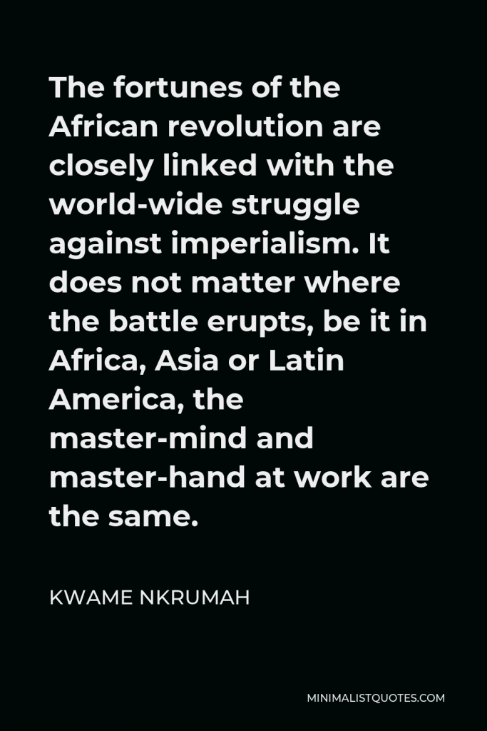 Kwame Nkrumah Quote - The fortunes of the African revolution are closely linked with the world-wide struggle against imperialism. It does not matter where the battle erupts, be it in Africa, Asia or Latin America, the master-mind and master-hand at work are the same.