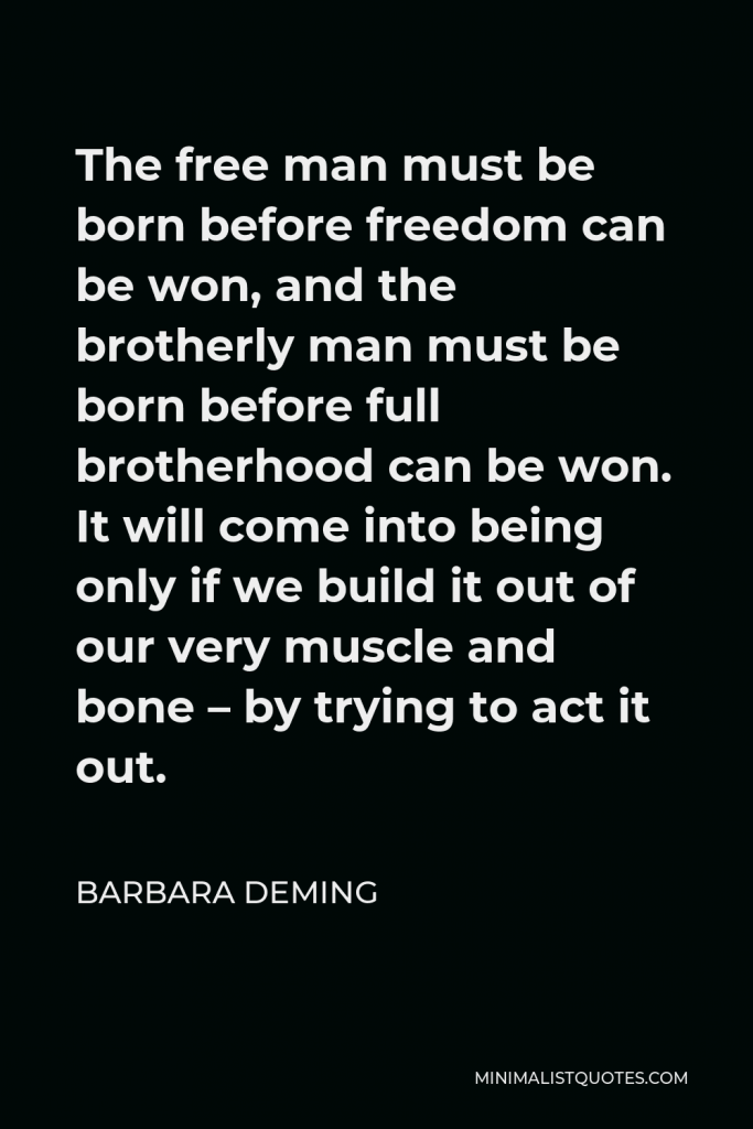 Barbara Deming Quote - The free man must be born before freedom can be won, and the brotherly man must be born before full brotherhood can be won. It will come into being only if we build it out of our very muscle and bone – by trying to act it out.