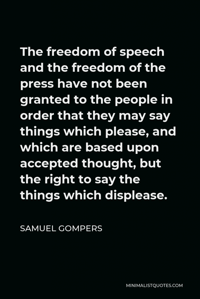 Samuel Gompers Quote - The freedom of speech and the freedom of the press have not been granted to the people in order that they may say things which please, and which are based upon accepted thought, but the right to say the things which displease.