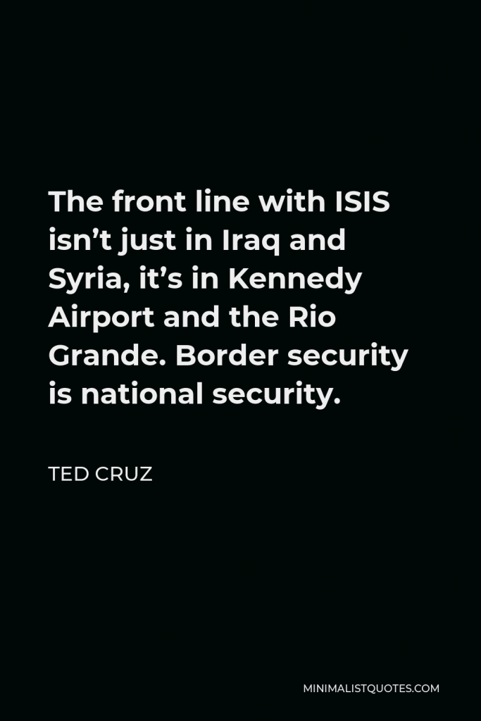 Ted Cruz Quote - The front line with ISIS isn’t just in Iraq and Syria, it’s in Kennedy Airport and the Rio Grande. Border security is national security.