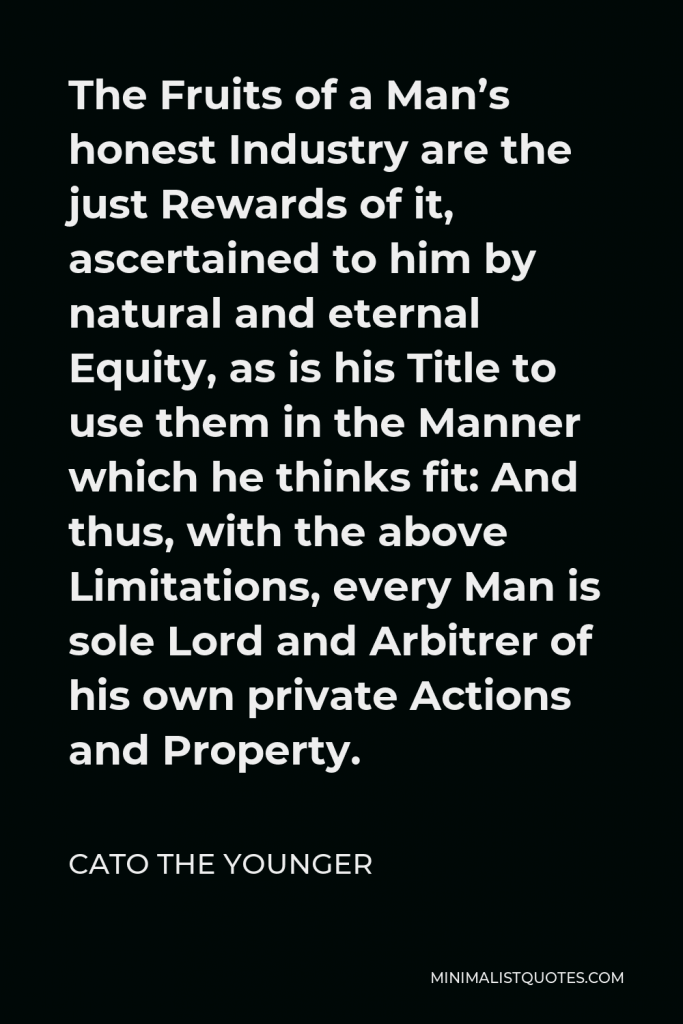 Cato the Younger Quote - The Fruits of a Man’s honest Industry are the just Rewards of it, ascertained to him by natural and eternal Equity, as is his Title to use them in the Manner which he thinks fit: And thus, with the above Limitations, every Man is sole Lord and Arbitrer of his own private Actions and Property.
