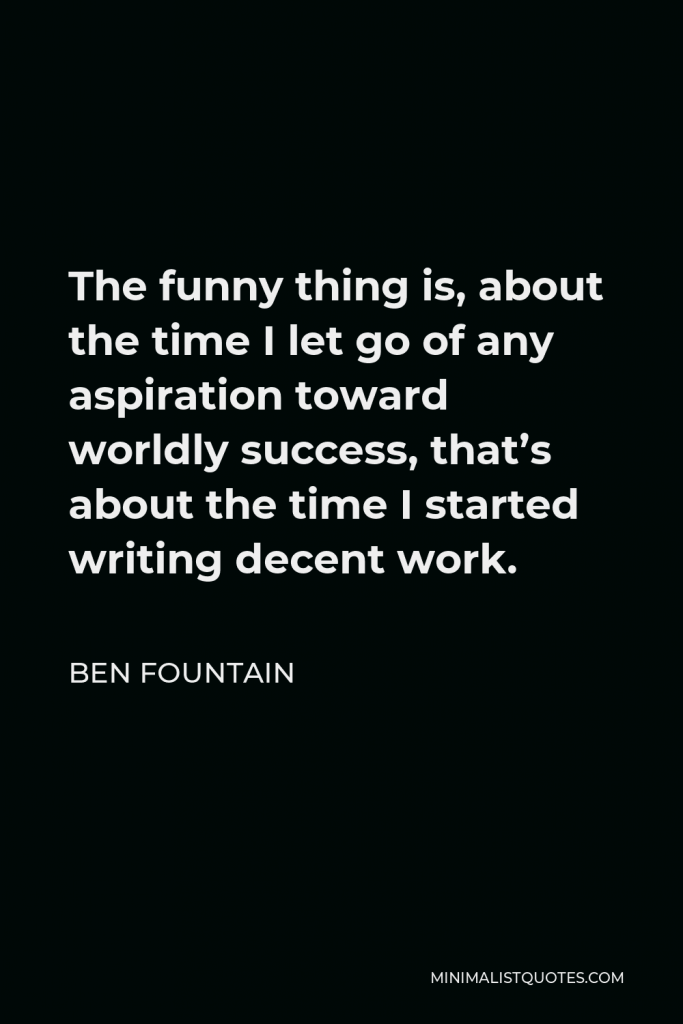 Ben Fountain Quote - The funny thing is, about the time I let go of any aspiration toward worldly success, that’s about the time I started writing decent work.