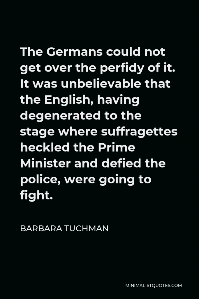 Barbara Tuchman Quote - The Germans could not get over the perfidy of it. It was unbelievable that the English, having degenerated to the stage where suffragettes heckled the Prime Minister and defied the police, were going to fight.
